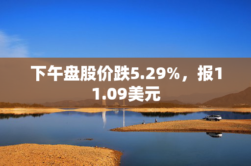 下午盘股价跌5.29%，报11.09美元