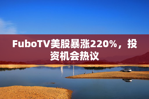 FuboTV美股暴涨220%，投资机会热议