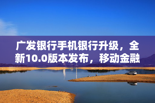 广发银行手机银行升级，全新10.0版本发布，移动金融服务再升级，为民服务迈上新台阶